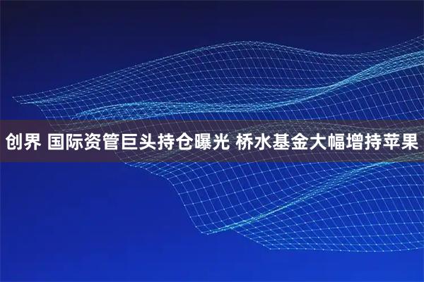 创界 国际资管巨头持仓曝光 桥水基金大幅增持苹果