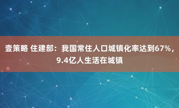 壹策略 住建部:我国常住人口城镇化率达到67%,9.4亿人生活在城镇