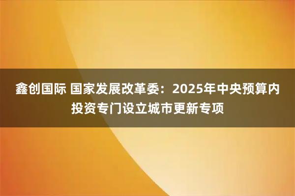 鑫创国际 国家发展改革委：2025年中央预算内投资专门设立城市更新专项