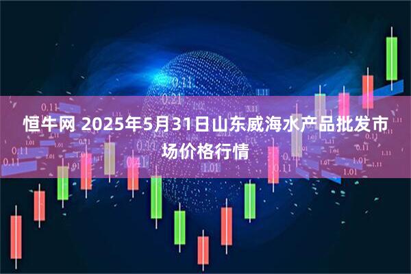 恒牛网 2025年5月31日山东威海水产品批发市场价格行情