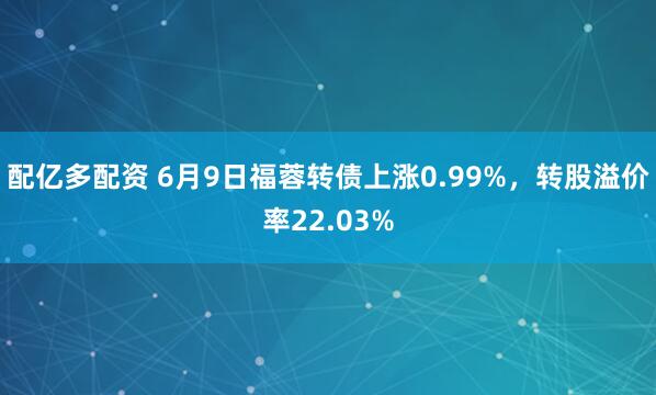 配亿多配资 6月9日福蓉转债上涨0.99%，转股溢价率22.03%