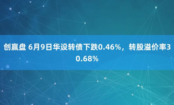 创赢盘 6月9日华设转债下跌0.46%，转股溢价率30.68%
