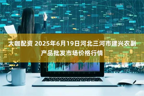 大咖配资 2025年6月19日河北三河市建兴农副产品批发市场价格行情