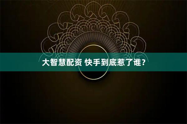 大智慧配资 快手到底惹了谁？