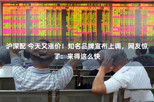 沪深配 今天又涨价!知名品牌宣布上调,网友惊了:来得这么快