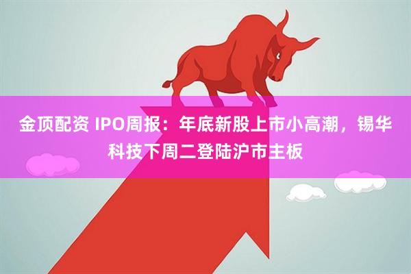 金顶配资 IPO周报：年底新股上市小高潮，锡华科技下周二登陆沪市主板