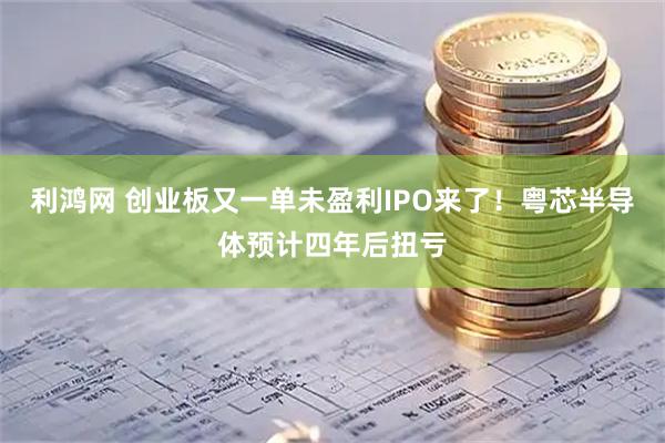 利鸿网 创业板又一单未盈利IPO来了！粤芯半导体预计四年后扭亏