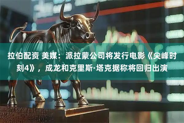 拉伯配资 美媒：派拉蒙公司将发行电影《尖峰时刻4》，成龙和克里斯·塔克据称将回归出演