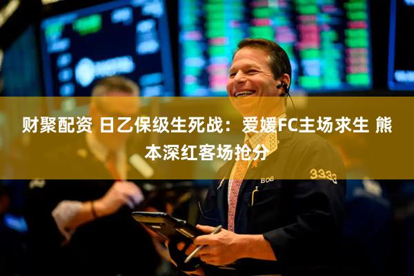 财聚配资 日乙保级生死战：爱媛FC主场求生 熊本深红客场抢分