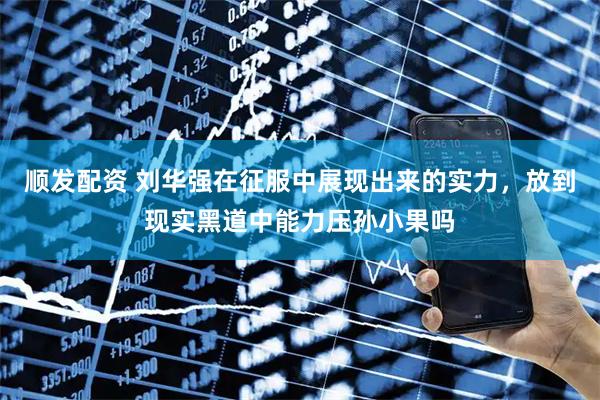顺发配资 刘华强在征服中展现出来的实力，放到现实黑道中能力压孙小果吗