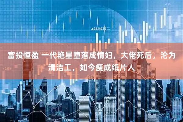 富投恒盈 一代艳星堕落成情妇，大佬死后，沦为清洁工，如今瘦成纸片人