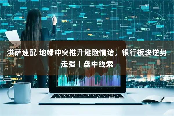 洪萨速配 地缘冲突推升避险情绪，银行板块逆势走强丨盘中线索