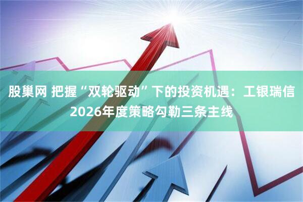 股巢网 把握“双轮驱动”下的投资机遇：工银瑞信2026年度策略勾勒三条主线