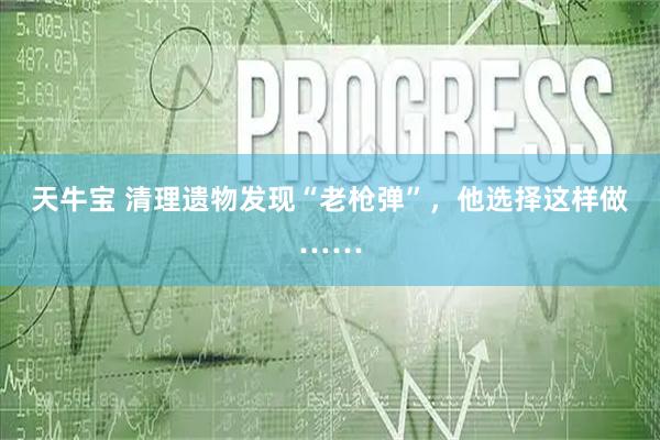 天牛宝 清理遗物发现“老枪弹”，他选择这样做……