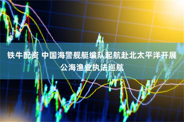 铁牛配资 中国海警舰艇编队起航赴北太平洋开展公海渔业执法巡航