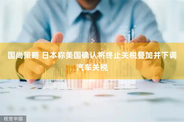 国尚策略 日本称美国确认将终止关税叠加并下调汽车关税
